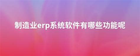 制造业erp系统软件有哪些功能呢 畅捷通