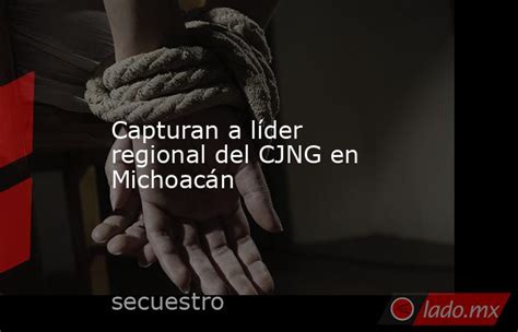 Capturan A Líder Regional Del Cjng En Michoacán Lado Mx