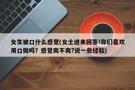 女生被口什么感觉女士进来回答你们喜欢用口做吗？感觉爽不爽说一些经验