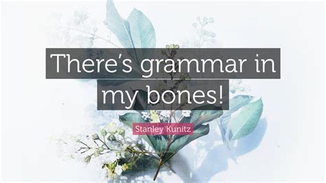 Stanley Kunitz Quote: “There’s grammar in my bones!”