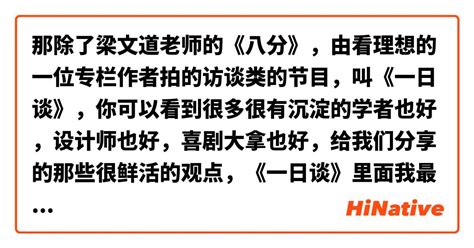 那除了梁文道老师的《八分》，由看理想的一位专栏作者拍的访谈类的节目，叫《一日谈》，你可以看到很多很有沉淀的学者也好，设计师也好，喜剧大拿也好，给我们分享的那些很鲜活的观点，《一日谈》里面我最