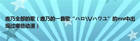 鹿乃全部的歌（鹿乃的一首歌“ハロハワユ”的mv中出现过哪些动漫）拉美贸易经济网