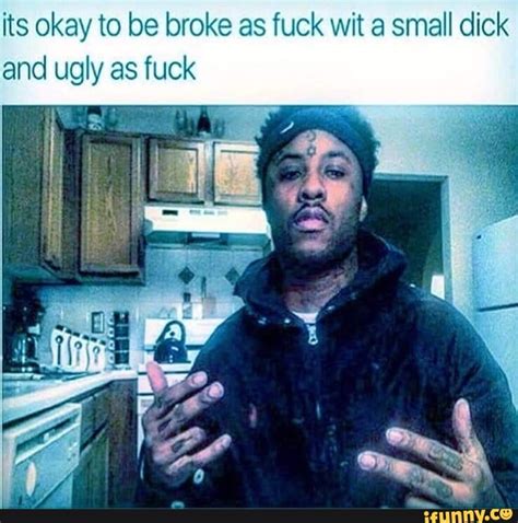 Its Okay To Be Broke As Fuck Wit A Small Dick And Ugly As Fuck Ifunny
