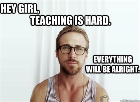 Teaching is hard. Hey girl, Everything will be alright. - Ryan Gosling ...