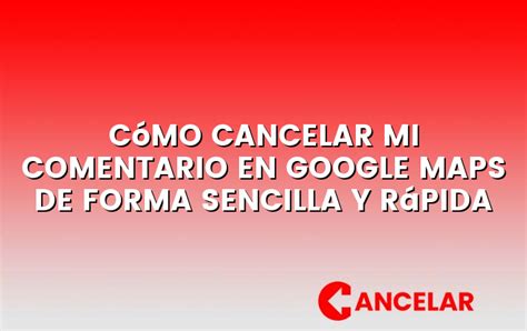 Cómo cancelar mi comentario en Google Maps de forma sencilla y rápida