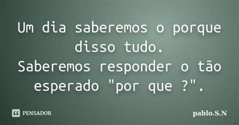 Um Dia Saberemos O Porque Disso Tudo Pablo S N Pensador