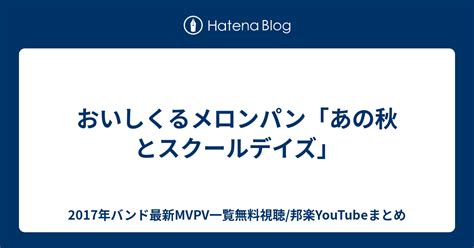 おいしくるメロンパン「あの秋とスクールデイズ」 2017年バンド最新mvpv一覧無料視聴邦楽youtubeまとめ