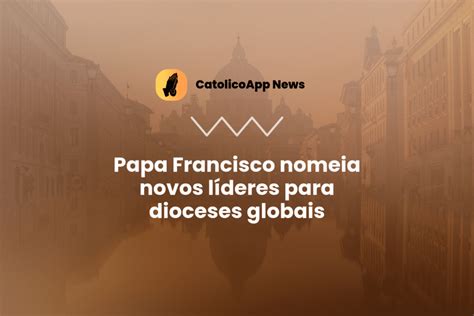 Papa Francisco Nomeia Novos L Deres Para Dioceses Globais