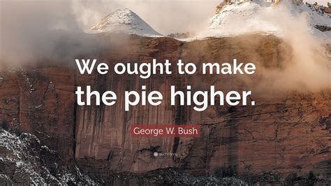 George W Bush Quote We Ought To Make The Pie Higher