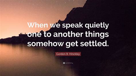 Gordon B. Hinckley Quote: “When we speak quietly one to another things ...