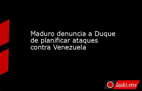 Maduro Denuncia A Duque De Planificar Ataques Contra Venezuela Ladomx