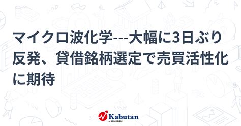 マイクロ波化学 大幅に3日ぶり反発、貸借銘柄選定で売買活性化に期待 個別株 株探ニュース