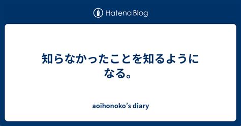 知らなかったことを知るようになる。 Aoihonokos Diary