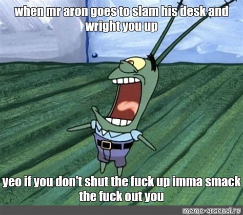 When Mr Aron Goes To Slam His Desk And Wright You Up Yeo If You Don T Shut The Fuck Up
