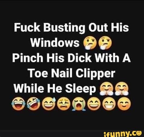 Fuck Busting Cut His Windows Pinch His Dick With Toe Nail Clipper While He Sleep IFunny