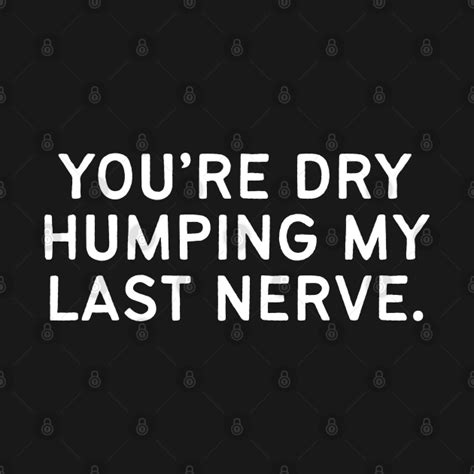 Youre Dry Humping My Last Nerve Offensive T Shirt Teepublic