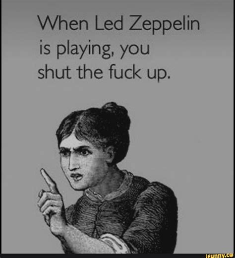 When Led Zeppelin Is Playing You Shut The Fuck Up IFunny