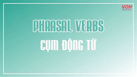 Tổng hợp 100 cụm động từ Phrasal verbs thông dụng nhất và các dạng