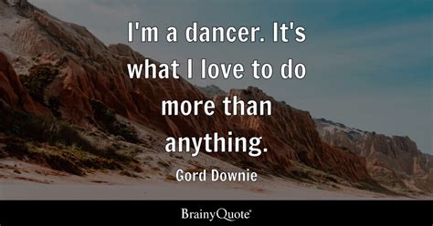 Gord Downie - I'm a dancer. It's what I love to do more...