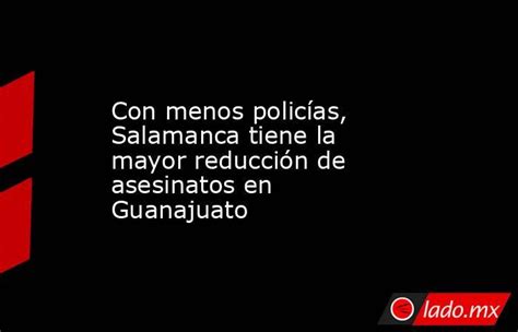 Con Menos Policías Salamanca Tiene La Mayor Reducción De Asesinatos En