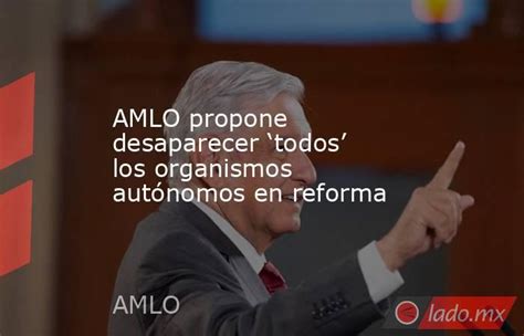 Amlo Propone Desaparecer ‘todos Los Organismos Autónomos En Reforma