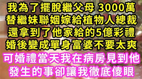 我為了擺脫繼父母 3000萬，替繼妹聯姻嫁給植物人總裁，還拿到了他家給的5億彩禮，婚後變成單身富婆不要太爽！可婚禮當天我在病房見到他，發生的事卻讓我徹底傻眼 甜寵 灰姑娘 霸道總裁 愛情 婚姻