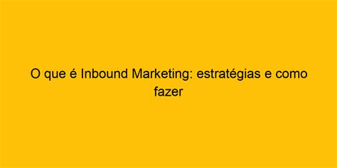 O que é Inbound Marketing estratégias e como fazer