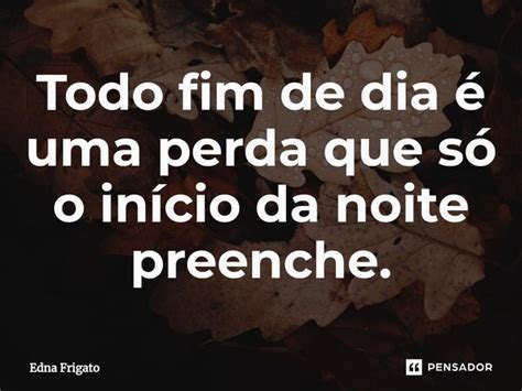 Todo fim de dia é uma perda que só Edna Frigato Pensador