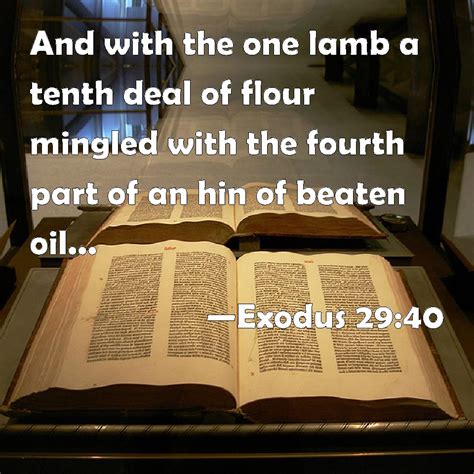 Exodus 29:40 And with the one lamb a tenth deal of flour mingled with the fourth part of an hin ...