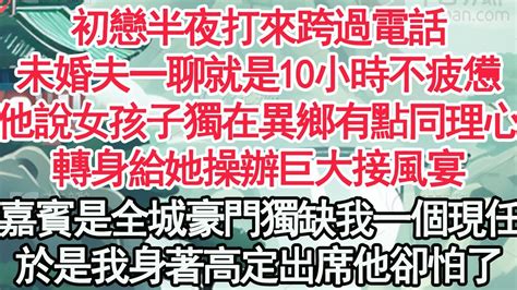 初戀半夜打來跨過電話，未婚夫一聊就是10小時不疲憊，他說女孩子獨在異鄉有點同理心，轉身給她操辦巨大接風宴，嘉賓是全城豪門獨缺我一個現任，於是我身著高定出席他卻怕了【顧亞男】【高光女主】【爽文