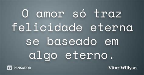 O Amor Só Traz Felicidade Eterna Se Vitor Willyan Pensador