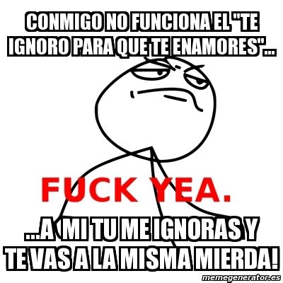 Meme Fuck Yea Conmigo No Funciona El Te Ignoro Para Que Te Enamores A Mi Tu Me Ignoras