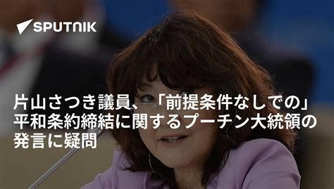 片山さつき議員、「前提条件なしでの」平和条約締結に関するプーチン大統領の発言に疑問 2018年9月12日 Sputnik 日本