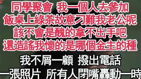 同學聚會 我一個人去參加，飯桌上綠茶故意刁難我老公呢，該不會是醜的拿不出手吧，還造謠我懷的是哪個金主的種，我不屑一顧 撥出電話，一張照片 讓所有人閉嘴轟動一時【顧亞男】【高光女主】【爽文