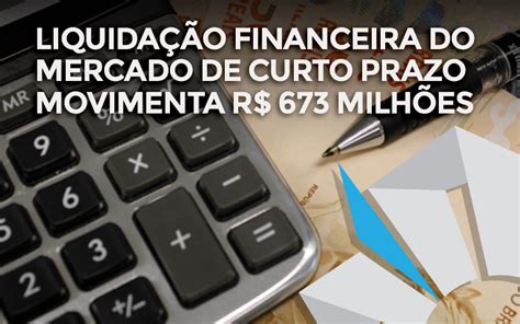 Liquidação financeira do Mercado de Curto Prazo movimenta R 673