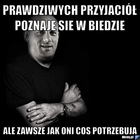 Prawdziwych Przyjaci Poznaje Sie W Biedzie Ale Zawsze Jak Oni Cos