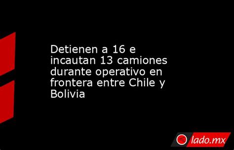 Detienen A 16 E Incautan 13 Camiones Durante Operativo En Frontera