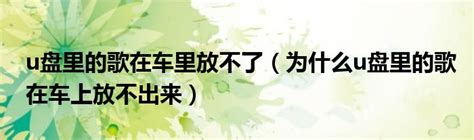 u盘里的歌在车里放不了为什么u盘里的歌在车上放不出来 环球知识网