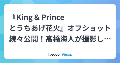 『king And Princeとうちあげ花火』オフショット続々公開！高橋海人が撮影した永瀬廉の照れまくりムービーも ライブドアニュース