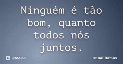 Ninguém é tão bom, quanto todos nós... AnnaLRamos - Pensador