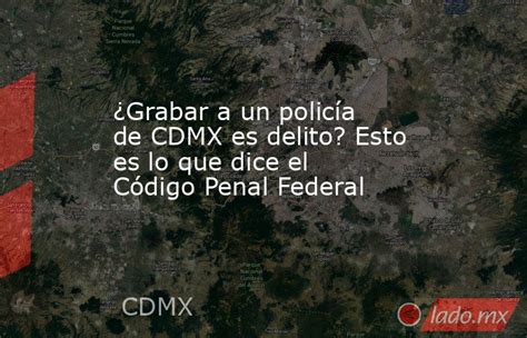 ¿grabar A Un Policía De Cdmx Es Delito Esto Es Lo Que Dice El Código Penal Federal Ladomx