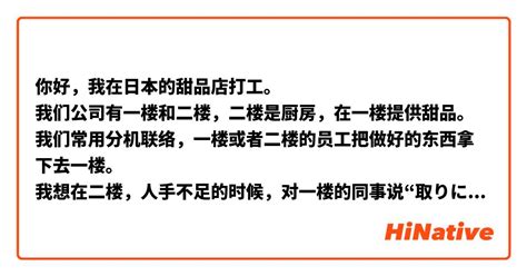 你好，我在日本的甜品店打工。 我们公司有一楼和二楼，二楼是厨房，在一楼提供甜品。 我们常用分机联络，一楼或者二楼的员工把做好的东西拿下去一楼。 我想在二楼，人手不足的时候，对一楼的同事说“取り