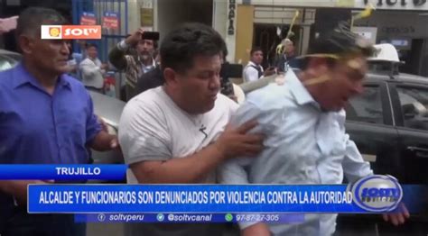 Trujillo Alcalde Y Funcionarios Son Denunciados Por Violencia Contra La Autoridad Soltv Peru