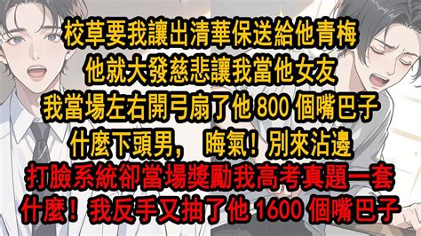 校草說只要我讓出清華保送給他青梅，他就大發慈悲讓我當他女友，我當場左右開弓扇了他800個嘴巴子，什麼下頭男，晦氣！別來沾邊，打臉系統卻當場獎勵我高考真題一套，什麼！我反手又抽了他1600個