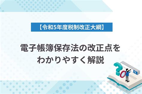 【令和5年度税制改正大綱】電子帳簿保存法の改正点をわかりやすく解説