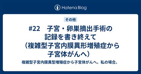 22 子宮・卵巣摘出手術の記録を書き終えて（複雑型子宮内膜異形増殖症から子宮体がんへ） 複雑型子宮内膜異型増殖症から子宮体がんへ。私の場合。