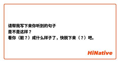 请帮我写下来你听到的句子 是不是这样？ 看你（脏？）成什么样子了，快脱下来（？）吧。 Hinative