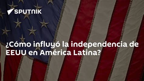 ¿cómo Influyó La Independencia De Eeuu En América Latina 03 07 2020