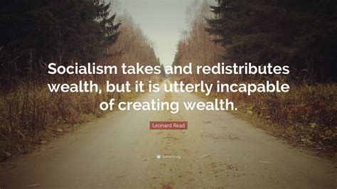 Leonard Read Quote: “Socialism takes and redistributes wealth, but it