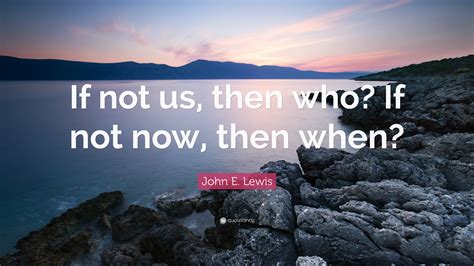 John E. Lewis Quote: “If not us, then who? If not now, then when?”